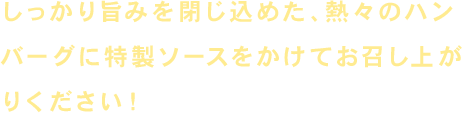 しっかり旨みを閉じ込めた、熱々のハンバーグに特性ソースをかけてお召し上がりください！