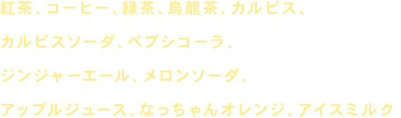 コーラ、コーヒー、ジンジャーエール、メロンソーダ、紅茶、カルピス、アップルジュース、ウーロン茶、カルピスソーダ、オレンジジュース、緑茶、グラスビール