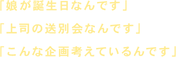 「娘が誕生日なんです」「上司の送別会なんです」「こんな企画考えているんです」