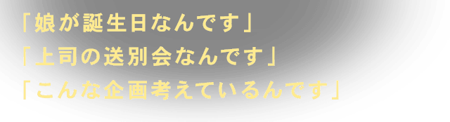 「娘が誕生日なんです」「上司の送別会なんです」「こんな企画考えているんです」